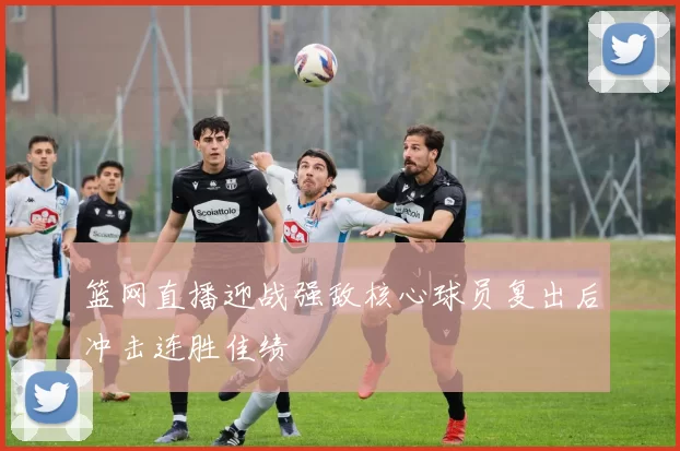 篮网直播迎战强敌核心球员复出后冲击连胜佳绩