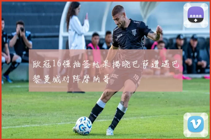 欧冠16强抽签结果揭晓巴萨遭遇巴黎曼城对阵摩纳哥