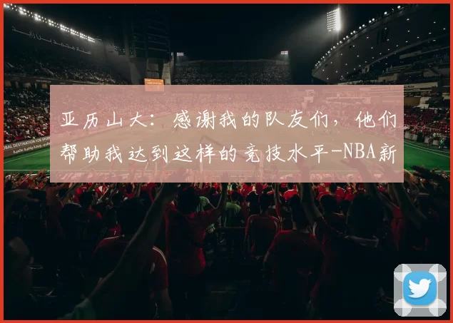 亚历山大：感谢我的队友们，他们帮助我达到这样的竞技水平-NBA新闻