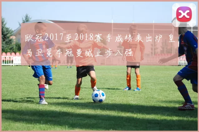 欧冠2017至2018赛季成绩表出炉 皇马卫冕夺冠曼城止步八强