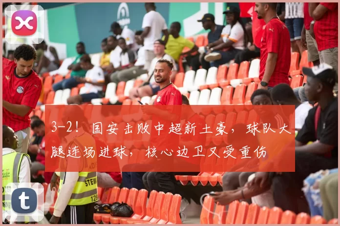 3-2!国安击败中超新土豪,球队大腿连场进球,核心边卫又受重伤