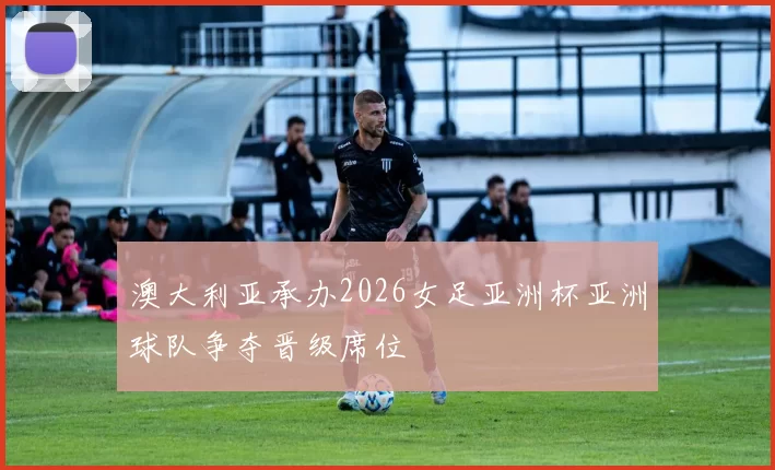 澳大利亚承办2026女足亚洲杯亚洲球队争夺晋级席位