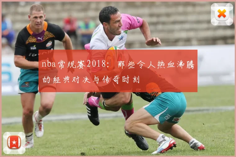 nba常规赛2018：那些令人热血沸腾的经典对决与传奇时刻