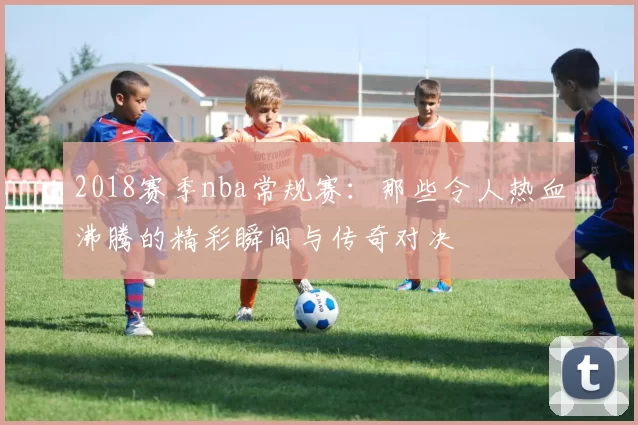 2018赛季nba常规赛：那些令人热血沸腾的精彩瞬间与传奇对决