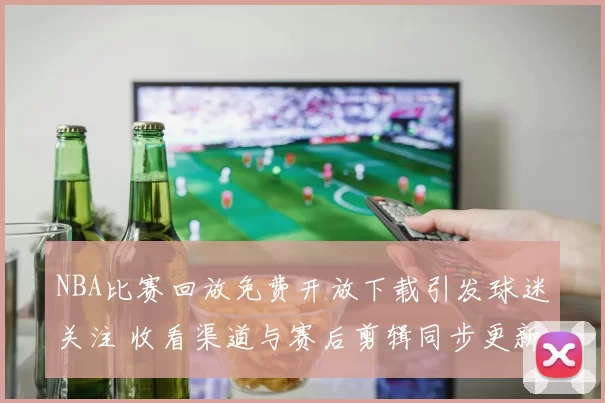 NBA比赛回放免费开放下载引发球迷关注 收看渠道与赛后剪辑同步更新