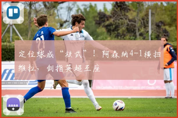 定位球成“核武”！阿森纳4-1横扫维拉，剑指英超王座