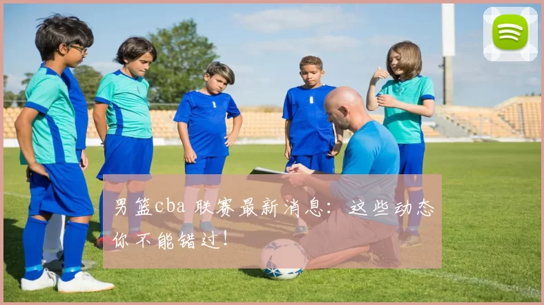 男篮cba 联赛最新消息：这些动态你不能错过！