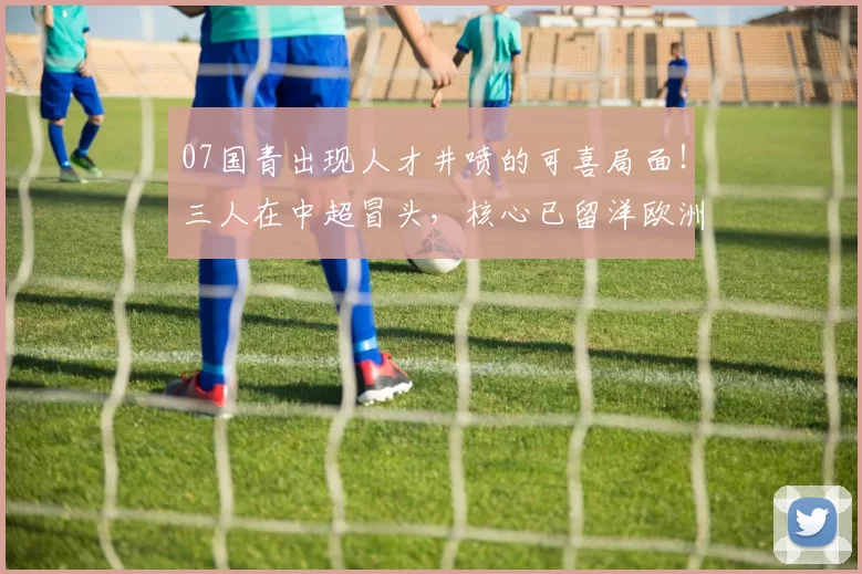 07国青出现人才井喷的可喜局面！三人在中超冒头，核心已留洋欧洲