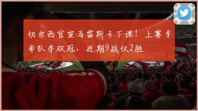 切尔西官宣马雷斯卡下课！上赛季率队夺双冠，近期9战仅2胜