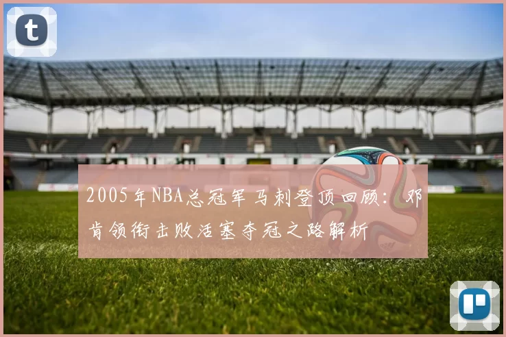 2005年NBA总冠军马刺登顶回顾：邓肯领衔击败活塞夺冠之路解析