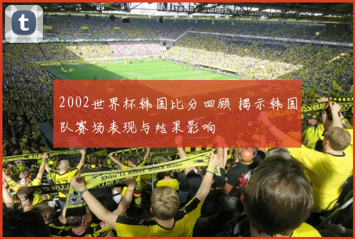 2002世界杯韩国比分回顾 揭示韩国队赛场表现与结果影响