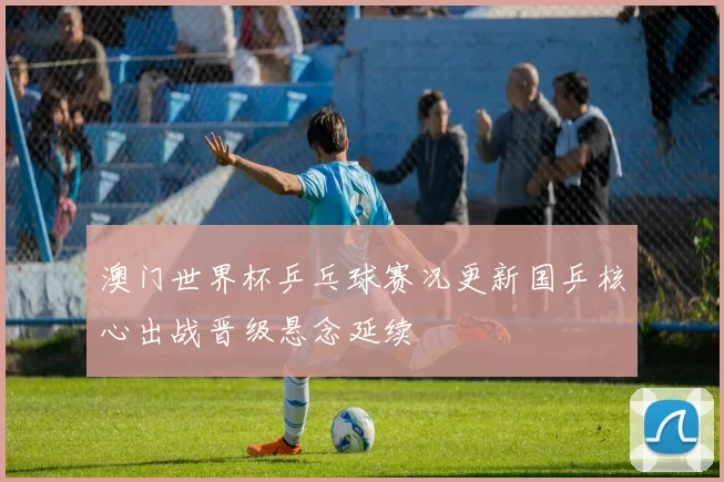 澳门世界杯乒乓球赛况更新国乒核心出战晋级悬念延续