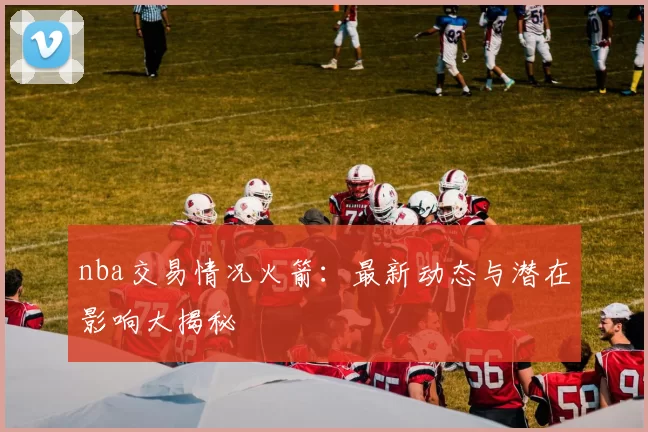 nba交易情况火箭:最新动态与潜在影响大揭秘