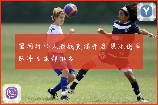 篮网对76人激战直播开启 恩比德率队冲击东部排名
