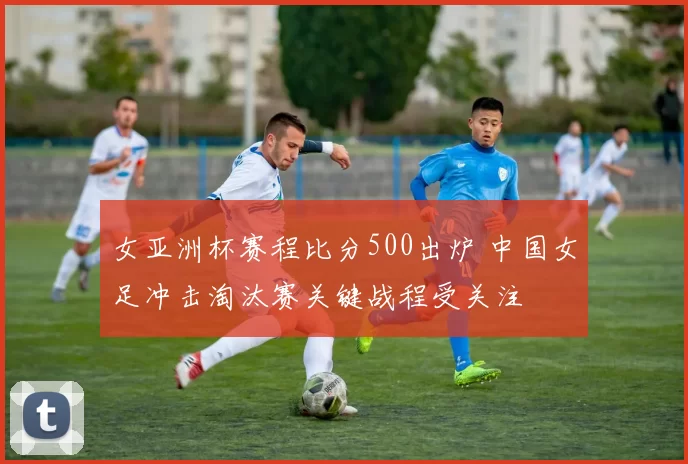 女亚洲杯赛程比分500出炉 中国女足冲击淘汰赛关键战程受关注