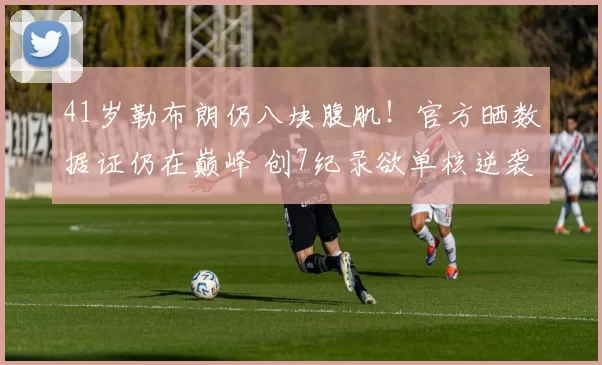 41岁勒布朗仍八块腹肌！官方晒数据证仍在巅峰 创7纪录欲单核逆袭