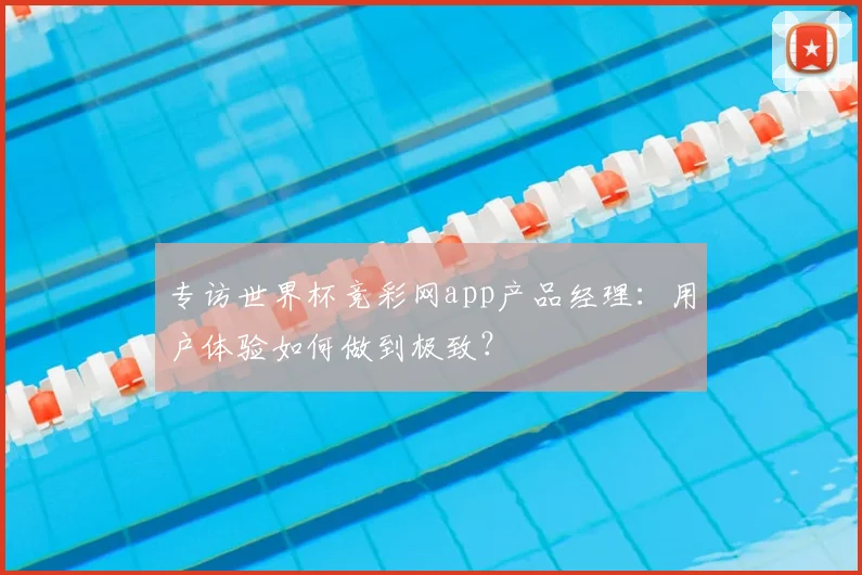 专访世界杯竞彩网app产品经理：用户体验如何做到极致？