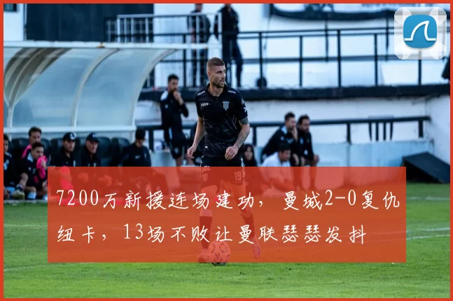 7200万新援连场建功，曼城2-0复仇纽卡，13场不败让曼联瑟瑟发抖