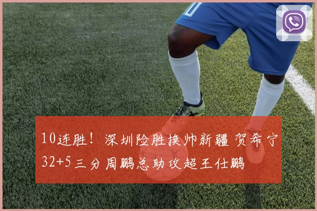 10连胜！深圳险胜换帅新疆 贺希宁32+5三分周鹏总助攻超王仕鹏