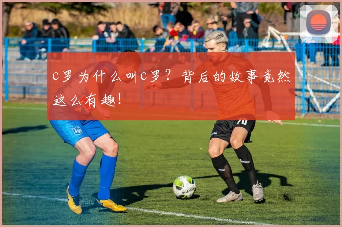 c罗为什么叫c罗？背后的故事竟然这么有趣！