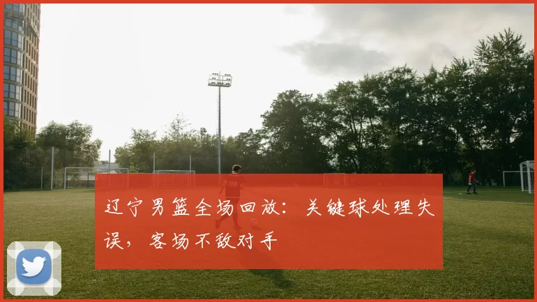 辽宁男篮全场回放：关键球处理失误，客场不敌对手