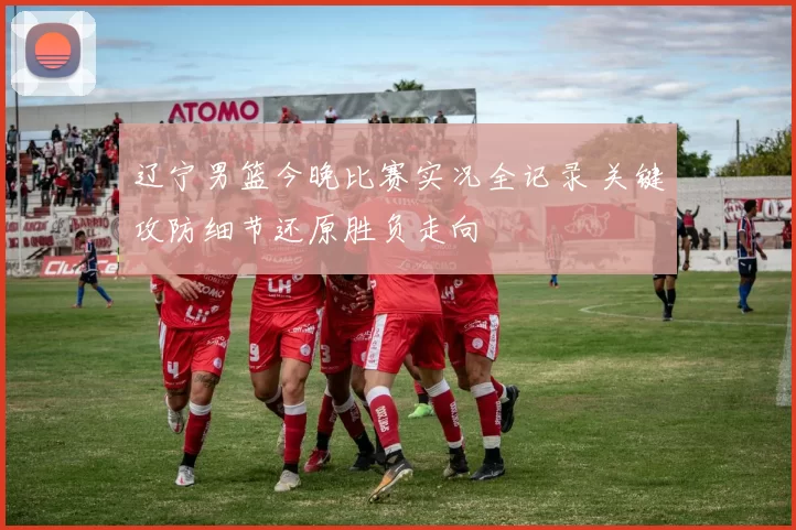 辽宁男篮今晚比赛实况全记录 关键攻防细节还原胜负走向