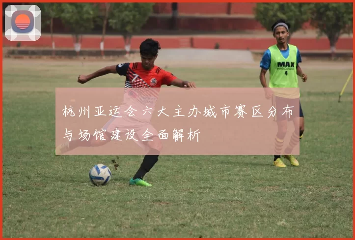 杭州亚运会六大主办城市赛区分布与场馆建设全面解析