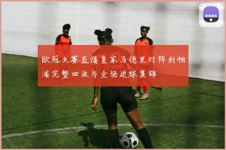 欧冠决赛直播皇家马德里对阵利物浦完整回放与全场进球集锦