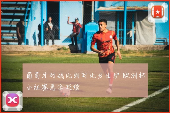 葡萄牙对战比利时比分出炉 欧洲杯小组赛悬念延续