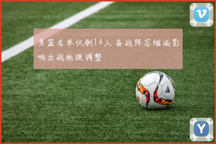 男篮名单仅剩14人 备战阵容缩减影响出战轮换调整