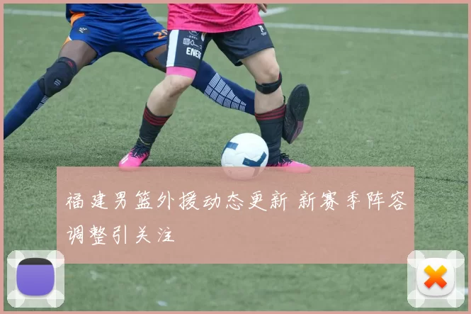 福建男篮外援动态更新 新赛季阵容调整引关注