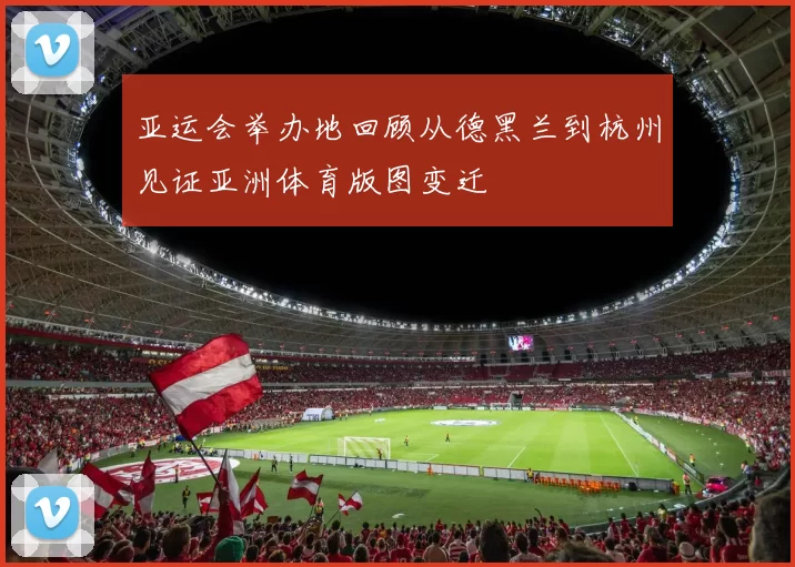 亚运会举办地回顾从德黑兰到杭州见证亚洲体育版图变迁