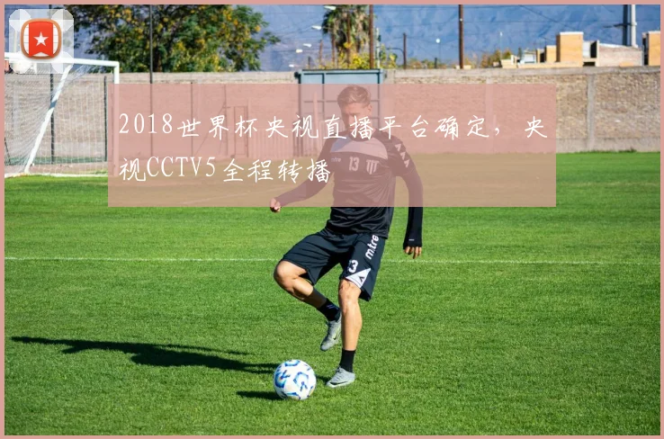 2018世界杯央视直播平台确定,央视CCTV5全程转播