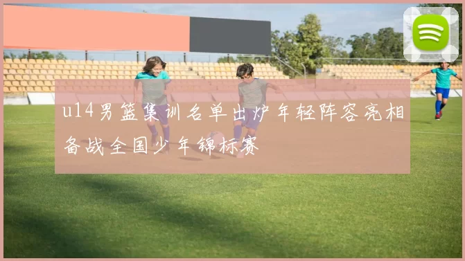 u14男篮集训名单出炉年轻阵容亮相备战全国少年锦标赛