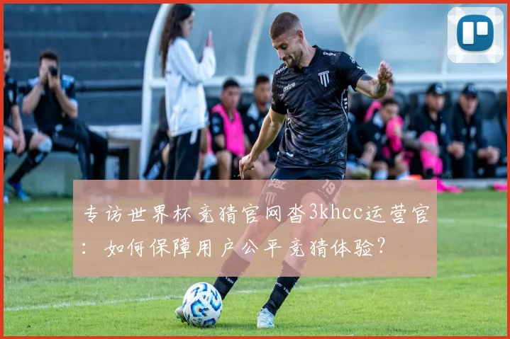 专访世界杯竞猜官网沓3khcc运营官：如何保障用户公平竞猜体验？