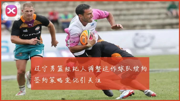 辽宁男篮经纪人调整运作球队续约签约策略变化引关注