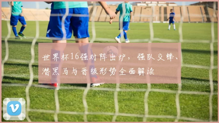 世界杯16强对阵出炉,强队交锋、潜黑马与晋级形势全面解读