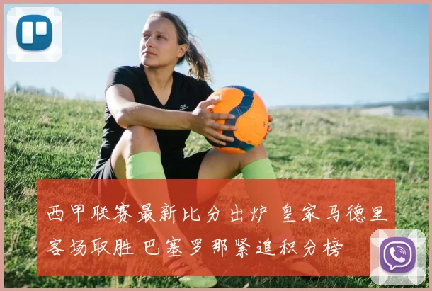 西甲联赛最新比分出炉 皇家马德里客场取胜 巴塞罗那紧追积分榜