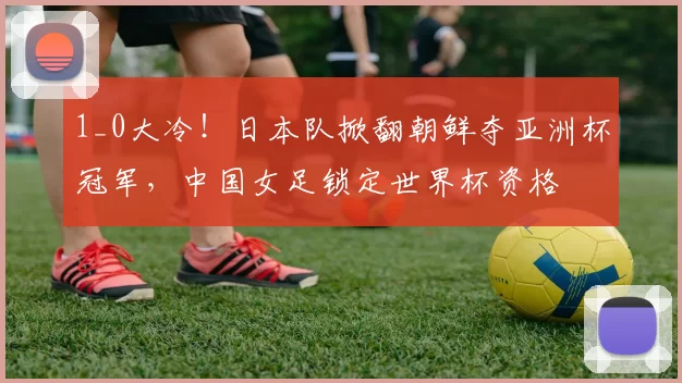 1_0大冷！日本队掀翻朝鲜夺亚洲杯冠军，中国女足锁定世界杯资格