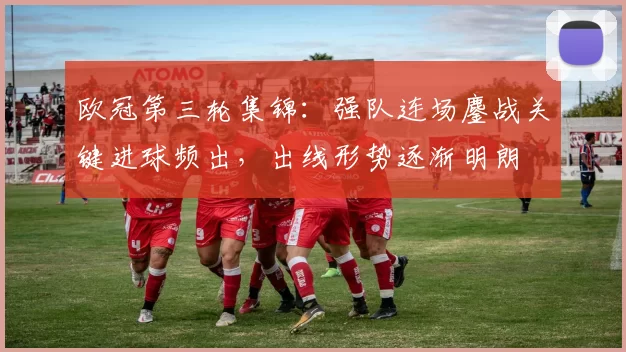 欧冠第三轮集锦：强队连场鏖战关键进球频出，出线形势逐渐明朗
