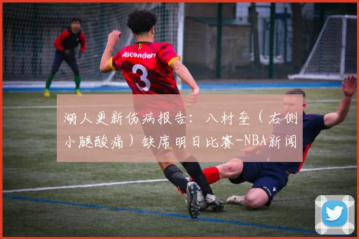 湖人更新伤病报告：八村垒（右侧小腿酸痛）缺席明日比赛-NBA新闻