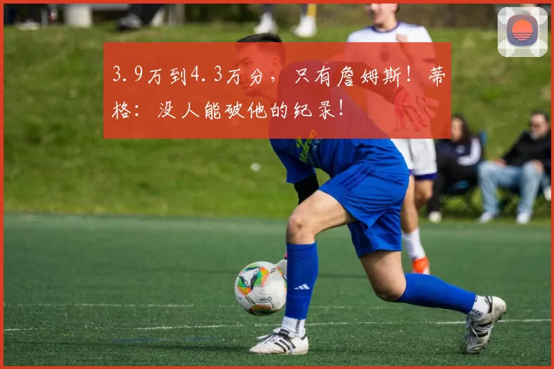 3.9万到4.3万分，只有詹姆斯！蒂格：没人能破他的纪录！