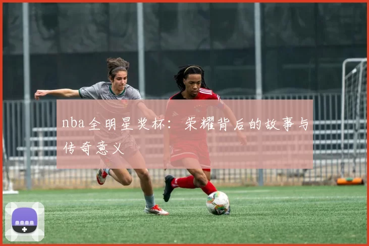 nba全明星奖杯：荣耀背后的故事与传奇意义