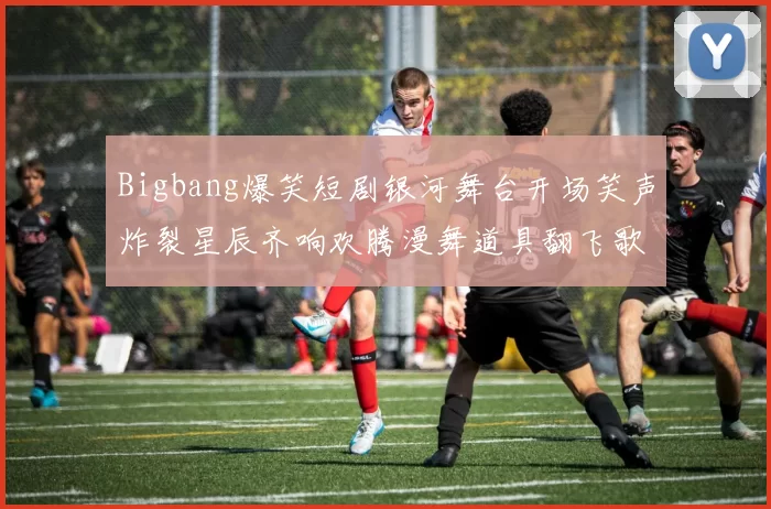 Bigbang爆笑短剧银河舞台开场笑声炸裂星辰齐响欢腾漫舞道具翻飞歌潮梦爆