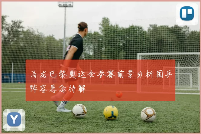 马龙巴黎奥运会参赛前景分析国乒阵容悬念待解