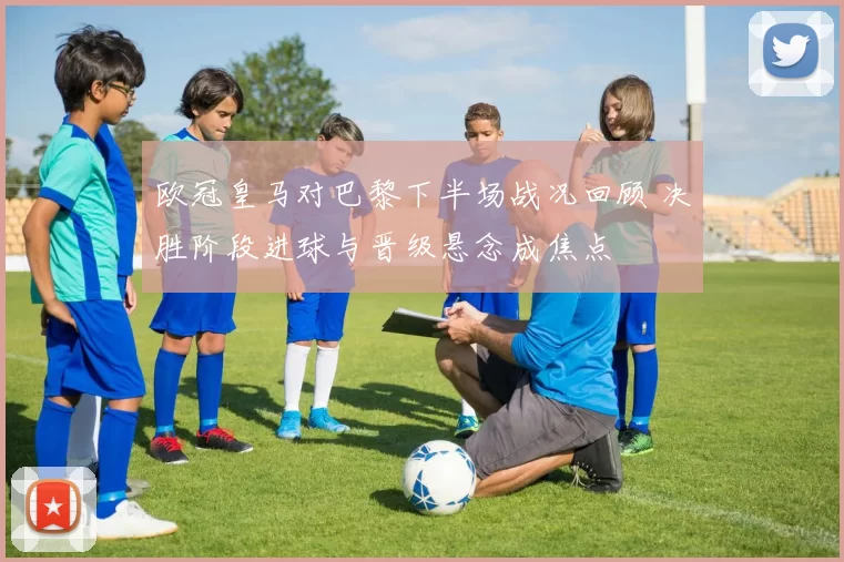 欧冠皇马对巴黎下半场战况回顾 决胜阶段进球与晋级悬念成焦点