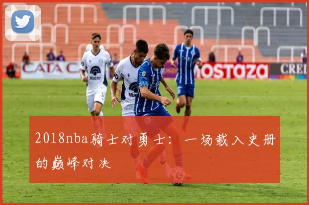 2018nba骑士对勇士:一场载入史册的巅峰对决