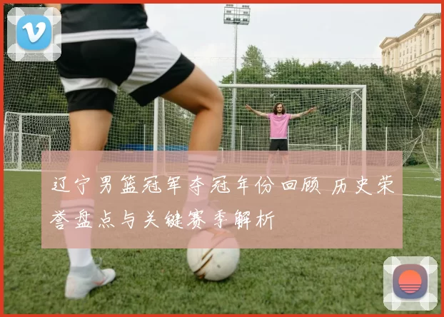 辽宁男篮冠军夺冠年份回顾 历史荣誉盘点与关键赛季解析