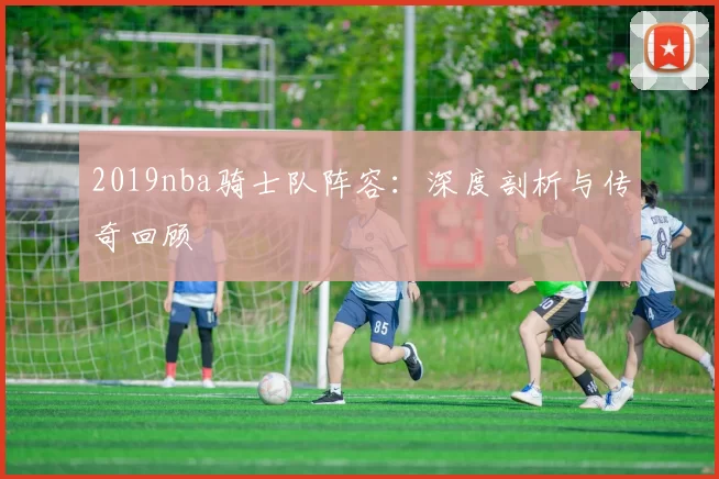 2019nba骑士队阵容：深度剖析与传奇回顾