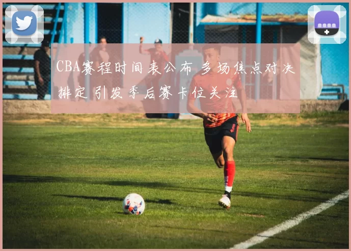 CBA赛程时间表公布 多场焦点对决排定 引发季后赛卡位关注